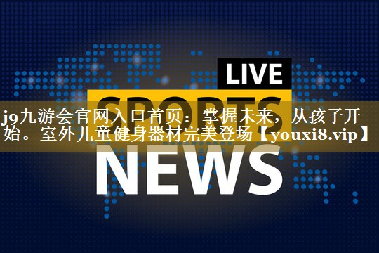 j9九游会官网入口首页：掌握未来，从孩子开始。室外儿童健身器材完美登场