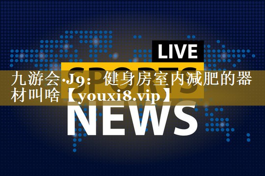 九游会·J9:健身房室内减肥的器材叫啥