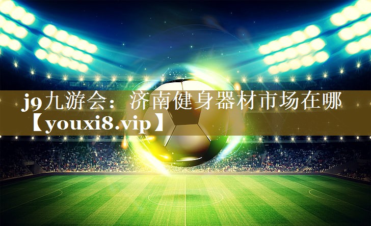 j9九游会:济南健身器材市场在哪