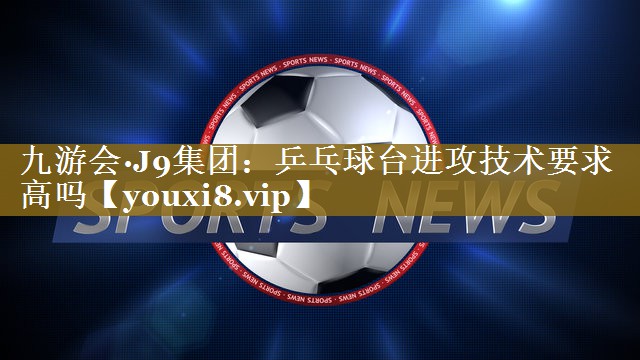 九游会·J9集团:乒乓球台进攻技术要求高吗
