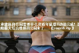 承建体育公园需要什么资质年底提升改造完成！洛阳最大综合性体育公园来了……