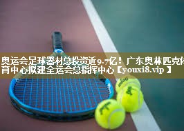 奥运会足球器材总投资近9.7亿!广东奥林匹克体育中心拟建全运会总指挥中心