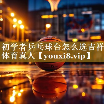 初学者乒乓球台怎么选吉祥体育真人