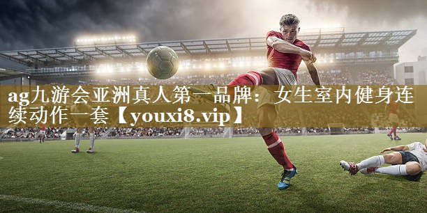 <strong>ag九游会亚洲真人第一品牌：女生室内健身连续动作一套</strong>