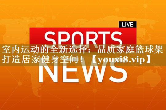 室内运动的全新选择：品质家庭篮球架打造居家健身空间！