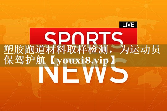 塑胶跑道材料取样检测，为运动员保驾护航