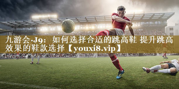 如何选择合适的跳高鞋 提升跳高效果的鞋款选择