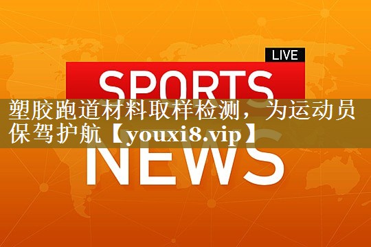 塑胶跑道材料取样检测，为运动员保驾护航